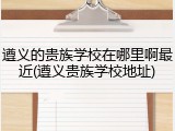 遵义的贵族学校在哪里啊最近(遵义贵族学校地址)