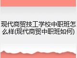 现代商贸技工学校中职班怎么样(现代商贸中职班如何)