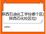 陕西石油化工学校哪个区(陕西石化校区位)