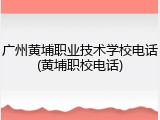 广州黄埔职业技术学校电话(黄埔职校电话)