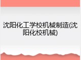 沈阳化工学校机械制造(沈阳化校机械)