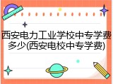 西安电力工业学校中专学费多少(西安电校中专学费)