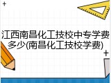 江西南昌化工技校中专学费多少(南昌化工技校学费)