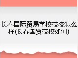 长春国际贸易学校技校怎么样(长春国贸技校如何)