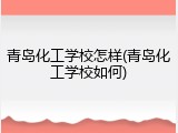 青岛化工学校怎样(青岛化工学校如何)