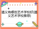 遵义有哪些艺术学校好(遵义艺术学校推荐)