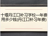 十堰丹江口补习学校一年费用多少钱(丹江口补习年费)