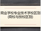 商业学校专业技术学校区别(商校与技校区别)
