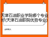 天津石油职业学院哪个专业好(天津石油职院优势专业)