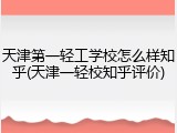 天津第一轻工学校怎么样知乎(天津一轻校知乎评价)