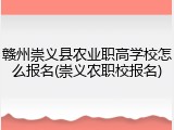 赣州崇义县农业职高学校怎么报名(崇义农职校报名)