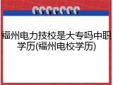 福州电力技校是大专吗中职学历(福州电校学历)