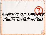 济南财经学校是大专吗技校招生(济南财经大专招生)