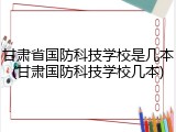 甘肃省国防科技学校是几本(甘肃国防科技学校几本)