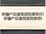新疆产后康复医院哪家好(新疆产后康复医院推荐)