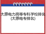 太原电力高等专科学校排名(太原电专排名)