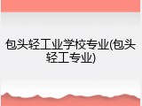 包头轻工业学校专业(包头轻工专业)