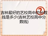 吉林最好的艺校高中的分数线是多少(吉林艺校高中分数线)