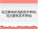 乌兰察布好点的艺术学校(乌兰察布艺术学校)