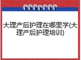 大理产后护理在哪里学(大理产后护理培训)