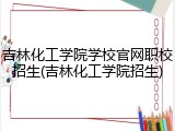 吉林化工学院学校官网职校招生(吉林化工学院招生)
