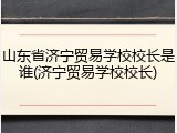 山东省济宁贸易学校校长是谁(济宁贸易学校校长)