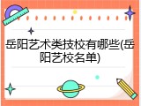 岳阳艺术类技校有哪些(岳阳艺校名单)