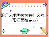 阳江艺术类技校有什么专业(阳江艺校专业)