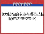 电力技校的专业有哪些技校呢(电力技校专业)