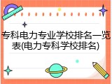 专科电力专业学校排名一览表(电力专科学校排名)