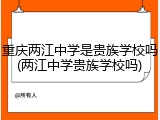 重庆两江中学是贵族学校吗(两江中学贵族学校吗)