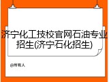 济宁化工技校官网石油专业招生(济宁石化招生)