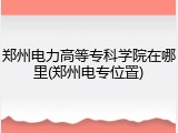 郑州电力高等专科学院在哪里(郑州电专位置)