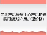 昆明产后康复中心产后护理费用(昆明产后护理价格)