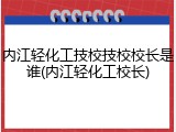 内江轻化工技校技校校长是谁(内江轻化工校长)