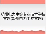 郑州电力中等专业技术学校官网(郑州电力中专官网)