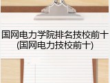 国网电力学院排名技校前十(国网电力技校前十)