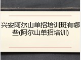 兴安阿尔山单招培训班有哪些(阿尔山单招培训)