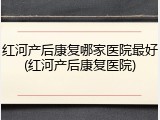 红河产后康复哪家医院最好(红河产后康复医院)
