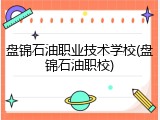 盘锦石油职业技术学校(盘锦石油职校)