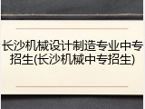 长沙机械设计制造专业中专招生(长沙机械中专招生)