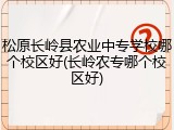 松原长岭县农业中专学校哪个校区好(长岭农专哪个校区好)
