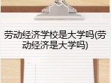 劳动经济学校是大学吗(劳动经济是大学吗)