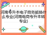 河南专升本电子商务能换什么专业(河南电商专升本转专业)
