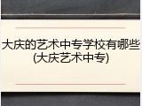 大庆的艺术中专学校有哪些(大庆艺术中专)