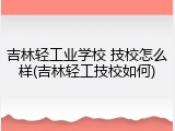吉林轻工业学校 技校怎么样(吉林轻工技校如何)