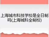 上海城市科技学校是全日制吗(上海城科全制校)
