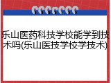 乐山医药科技学校能学到技术吗(乐山医技学校学技术)