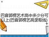 巴音郭楞艺术高中多少分可以上(巴音郭楞艺高录取线)