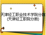 天津轻工职业技术学院分数(天津轻工职院分数)